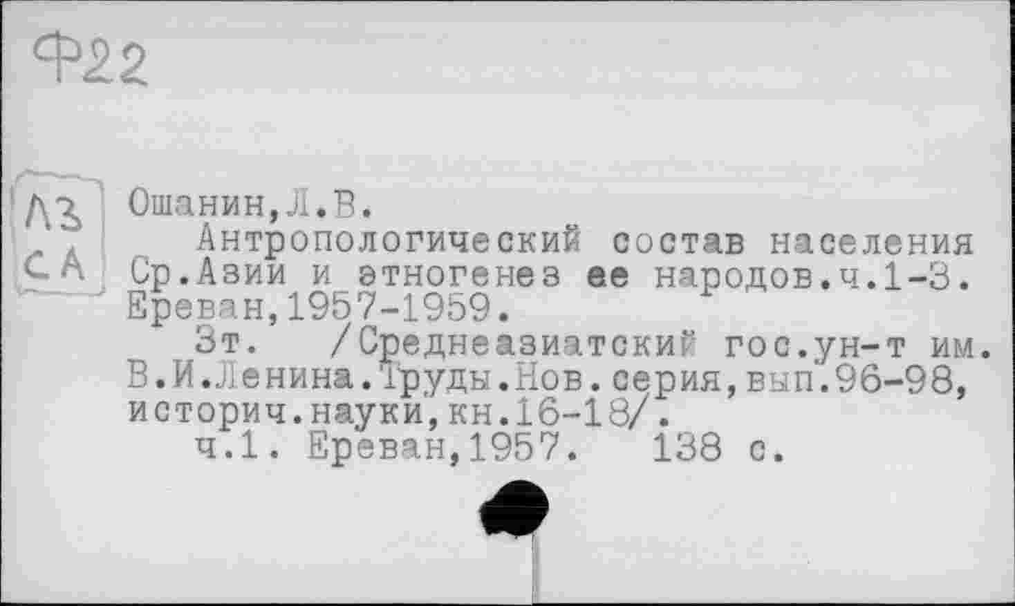 ﻿В>22
да Ошанин,Л.В.
. Антропологический состав населения С А Ср.Азии и этногенез ее народов.ч.1-3. Ереван,1957-1959.
Зт. /Среднеазиатский гос.ун-т им. В.И.Ленина.Труды.Нов.серия,вып.96-98, историч.науки,кн.16-18/.
ч.1. Ереван,1957.	138 с.